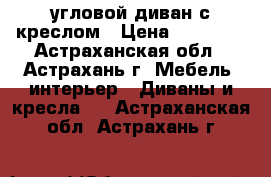угловой диван с креслом › Цена ­ 10 000 - Астраханская обл., Астрахань г. Мебель, интерьер » Диваны и кресла   . Астраханская обл.,Астрахань г.